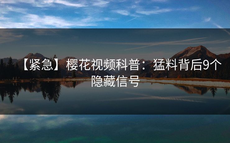 【紧急】樱花视频科普：猛料背后9个隐藏信号