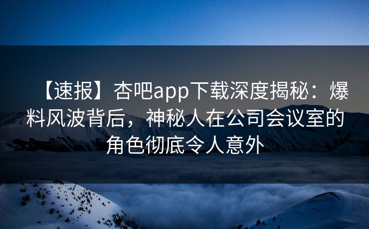 【速报】杏吧app下载深度揭秘：爆料风波背后，神秘人在公司会议室的角色彻底令人意外