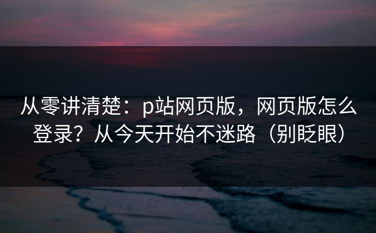 从零讲清楚：p站网页版，网页版怎么登录？从今天开始不迷路（别眨眼）