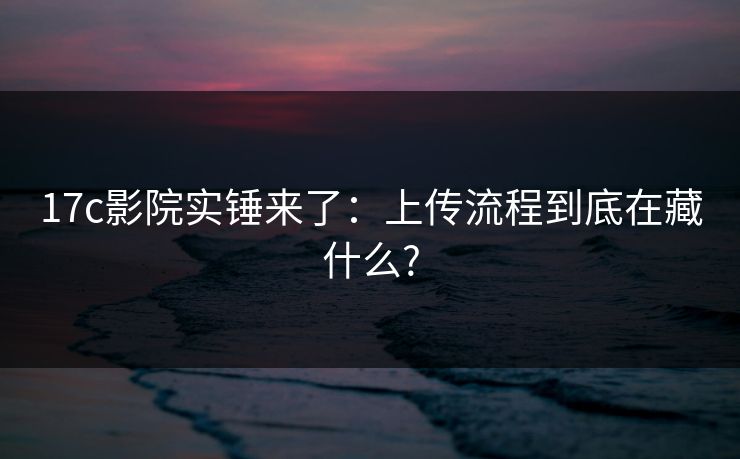 17c影院实锤来了：上传流程到底在藏什么?