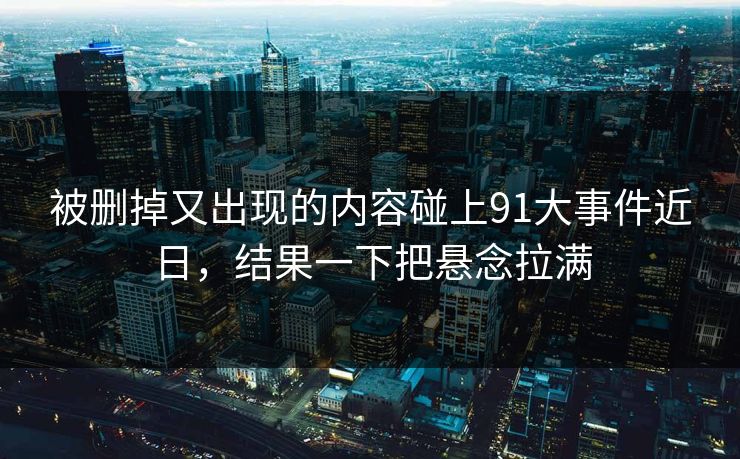 被删掉又出现的内容碰上91大事件近日，结果一下把悬念拉满